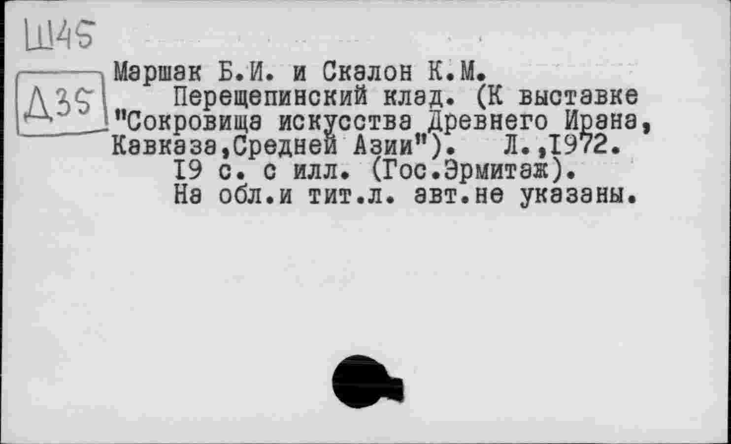 ﻿Д39
Маршак Б.И. и Скалой К.М.
Перещепинский клад. (К выставке “Сокровища искусства Древнего Ирана, Кавказа»Средней Азии"). Л. ,1972.
19 с. с илл. (Гос.Эрмитаж).
На обл.и тит.л. авт.не указаны.